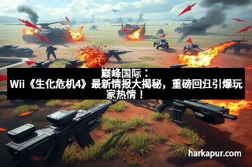 巅峰国际：Wii《生化危机4》最新情报大揭秘，重磅回归引爆玩家热情！